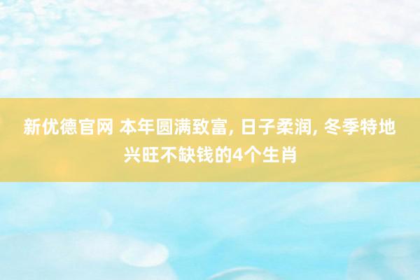 新优德官网 本年圆满致富, 日子柔润, 冬季特地兴旺不缺钱的4个生肖