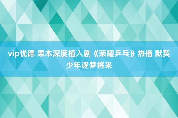 vip优德 果本深度植入剧《荣耀乒乓》热播 默契少年逐梦将来